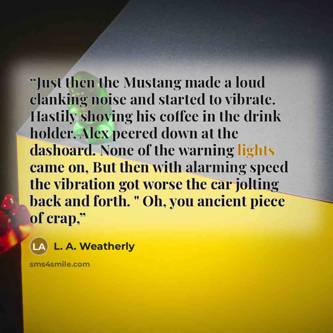“Just then the Mustang made a loud clanking noise and started to vibrate. Hastily shoving his coffee in the drink holder, Alex peered down at the dashoard. None of the warning lights came on, But then with alarming speed the vibration got worse the car jolting back and forth. " Oh, you ancient…” quote by L. A. Weatherly