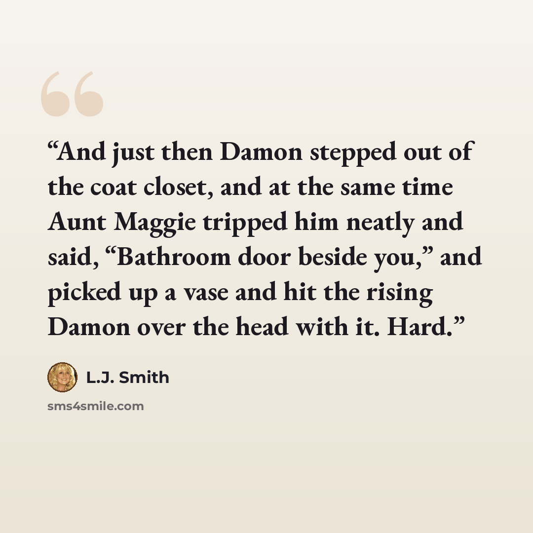 “And just then Damon stepped out of the coat closet, and at the same time Aunt Maggie tripped him neatly and said, “Bathroom door beside you,” and picked up a vase and hit the rising Damon over the head with it. Hard.” quote by L.J. Smith