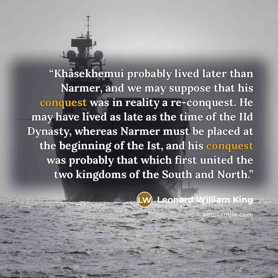 “Khâsekhemui probably lived later than Narmer, and we may suppose that his conquest was in reality a re-conquest. He may have lived as late as the time of the IId Dynasty, whereas Narmer must be placed at the beginning of the Ist, and his conquest was probably that which first united the two…” quote by Leonard William King