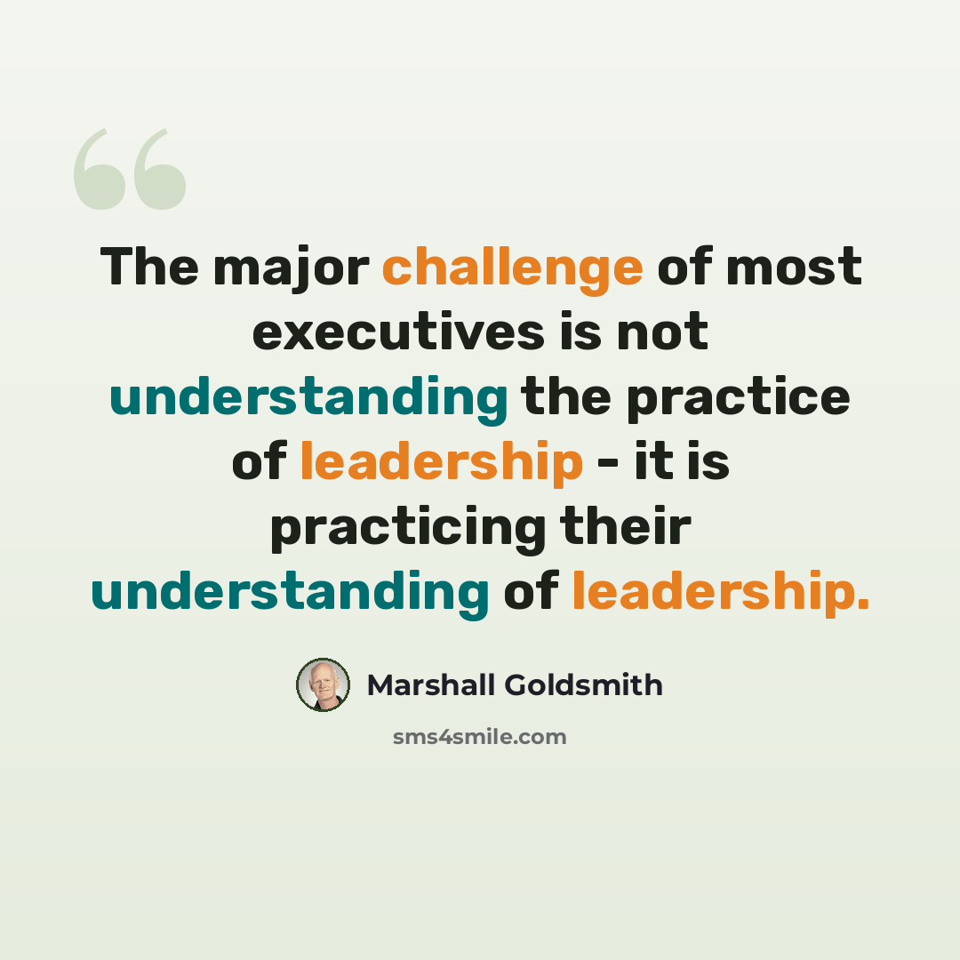 “The major challenge of most executives is not understanding the practice of leadership - it is practicing their understanding of leadership.” quote by Marshall Goldsmith