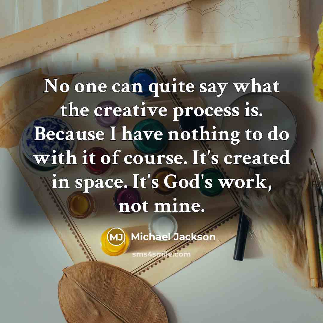 “No one can quite say what the creative process is. Because I have nothing to do with it of course. It's created in space. It's God's work, not mine.” quote by Michael Jackson