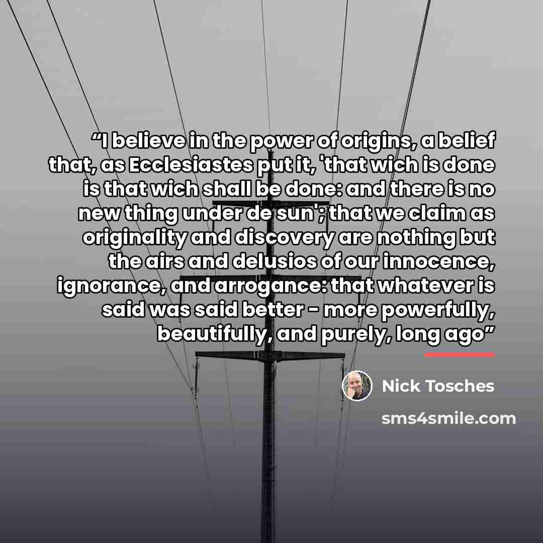 “I believe in the power of origins, a belief that, as Ecclesiastes put it, 'that wich is done is that wich shall be done: and there is no new thing under de sun'; that we claim as originality and discovery are nothing but the airs and delusios of our innocence, ignorance, and arrogance: that…” quote by Nick Tosches
