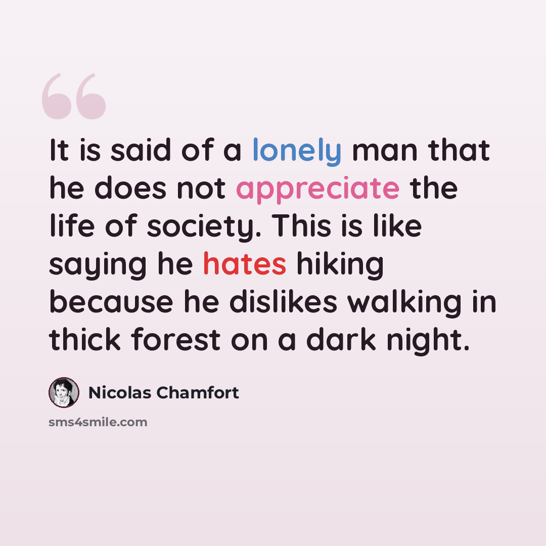 “It is said of a lonely man that he does not appreciate the life of society. This is like saying he hates hiking because he dislikes walking in thick forest on a dark night.” quote by Nicolas Chamfort