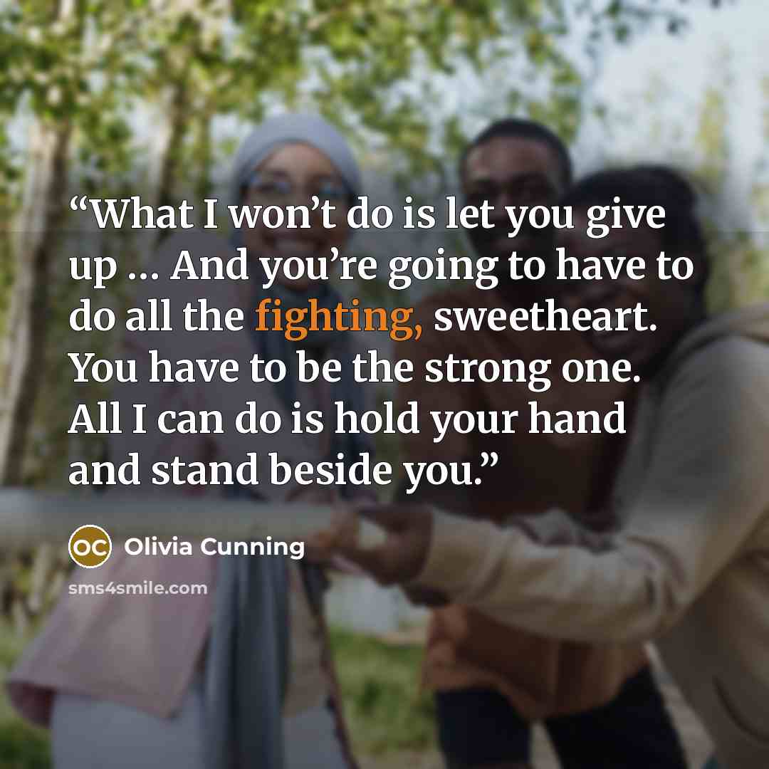 “What I won’t do is let you give up … And you’re going to have to do all the fighting, sweetheart. You have to be the strong one. All I can do is hold your hand and stand beside you.” quote by Olivia Cunning