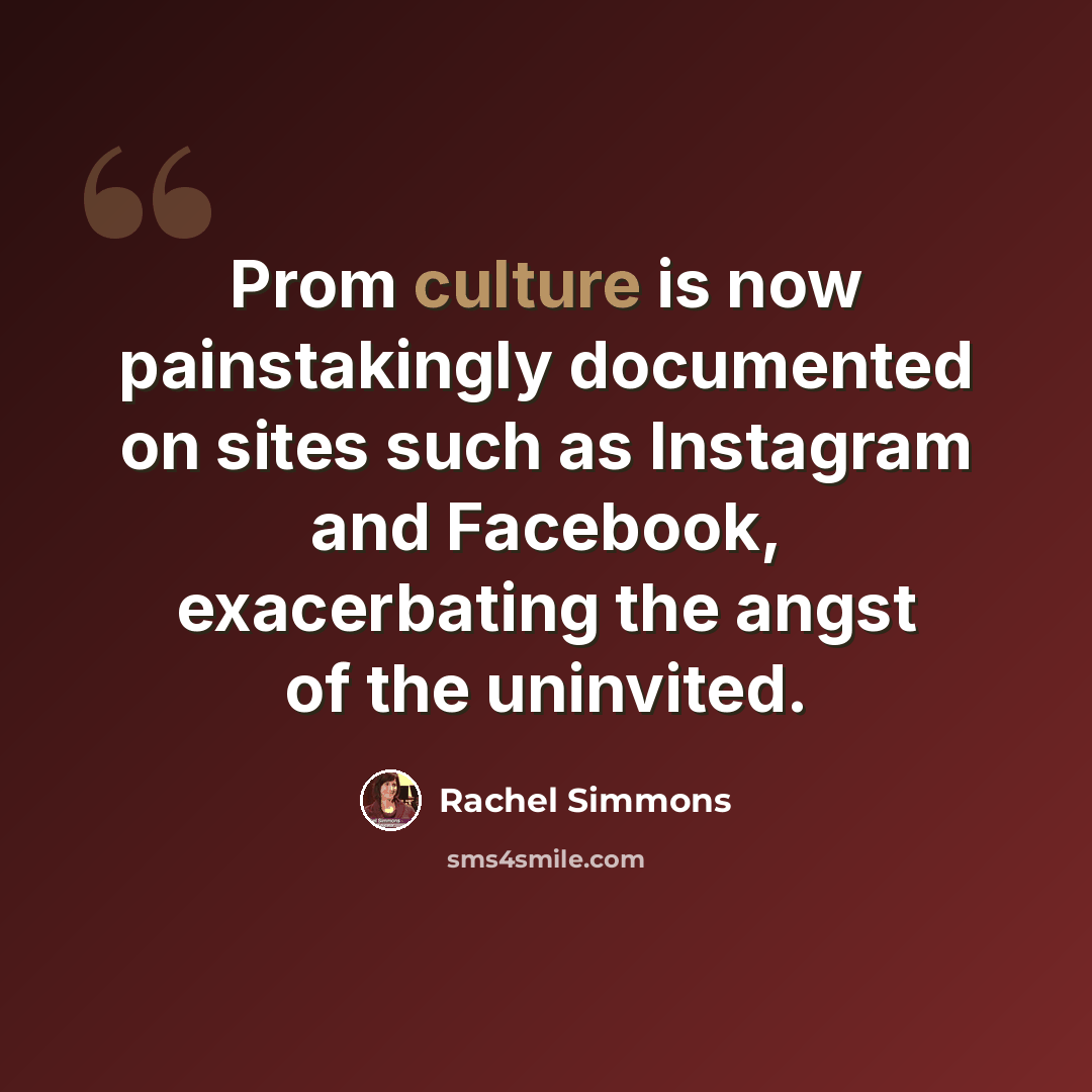 “Prom culture is now painstakingly documented on sites such as Instagram and Facebook, exacerbating the angst of the uninvited.” quote by Rachel Simmons