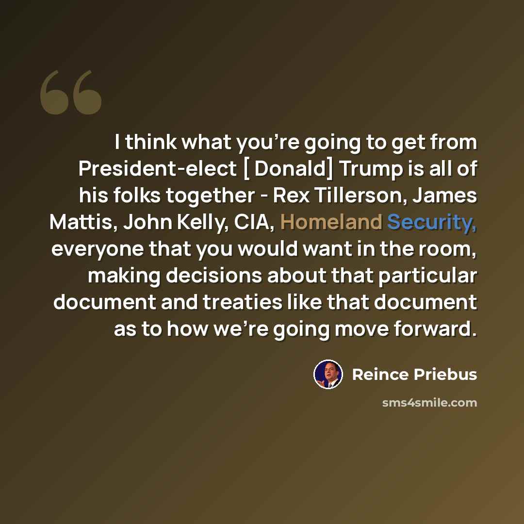 “I think what you're going to get from President-elect [ Donald] Trump is all of his folks together - Rex Tillerson, James Mattis, John Kelly, CIA, Homeland Security, everyone that you would want in the room, making decisions about that particular document and treaties like that document as to how…” quote by Reince Priebus