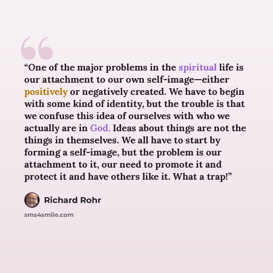 “One of the major problems in the spiritual life is our attachment to our own self-image—either positively or negatively created. We have to begin with some kind of identity, but the trouble is that we confuse this idea of ourselves with who we actually are in God. Ideas about things are not the…” quote by Richard Rohr