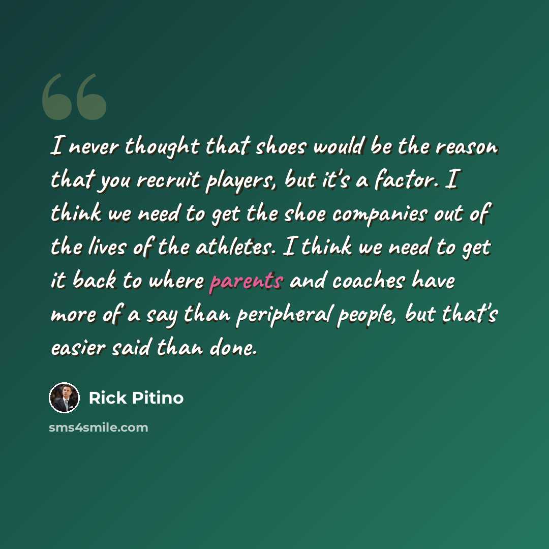 “I never thought that shoes would be the reason that you recruit players, but it's a factor. I think we need to get the shoe companies out of the lives of the athletes. I think we need to get it back to where parents and coaches have more of a say than peripheral people, but that's easier said than…” quote by Rick Pitino
