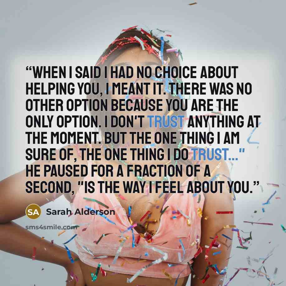 “When I said I had no choice about helping you, I meant it. There was no other option because you are the only option. I don't trust anything at the moment. But the one thing I am sure of, the one thing I do trust..." he paused for a fraction of a second, "is the way I feel about you.” quote by Sarah Alderson