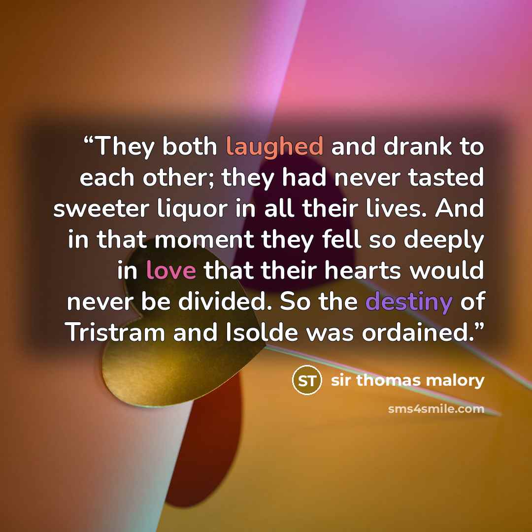 “They both laughed and drank to each other; they had never tasted sweeter liquor in all their lives. And in that moment they fell so deeply in love that their hearts would never be divided. So the destiny of Tristram and Isolde was ordained.” quote by Sir Thomas Malory