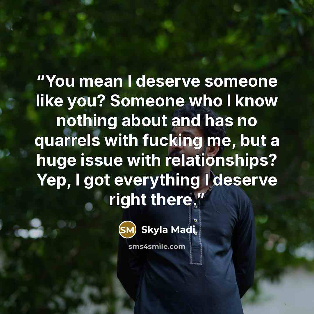 “You mean I deserve someone like you? Someone who I know nothing about and has no quarrels with fucking me, but a huge issue with relationships? Yep, I got everything I deserve right there.” quote by Skyla Madi