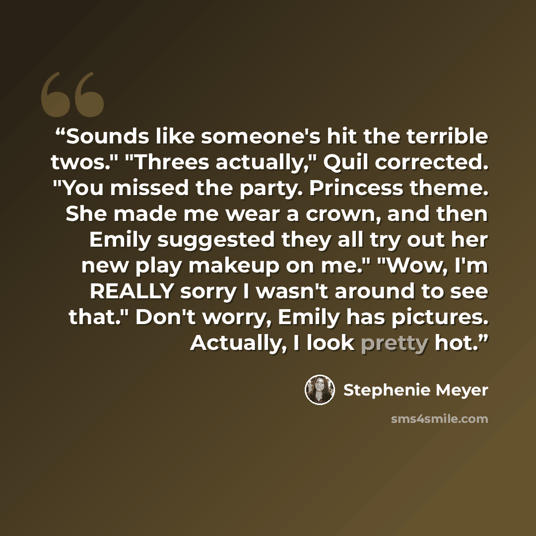 “Sounds like someone's hit the terrible twos." "Threes actually," Quil corrected. "You missed the party. Princess theme. She made me wear a crown, and then Emily suggested they all try out her new play makeup on me." "Wow, I'm REALLY sorry I wasn't around to see that." Don't worry, Emily has…” quote by Stephenie Meyer