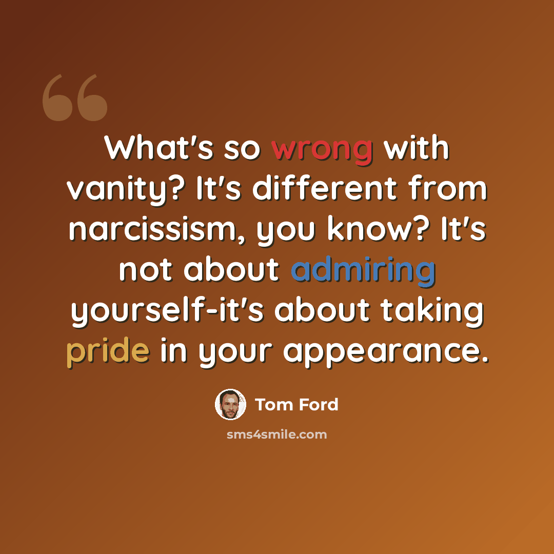 “What's so wrong with vanity? It's different from narcissism, you know? It's not about admiring yourself-it's about taking pride in your appearance.” quote by Tom Ford