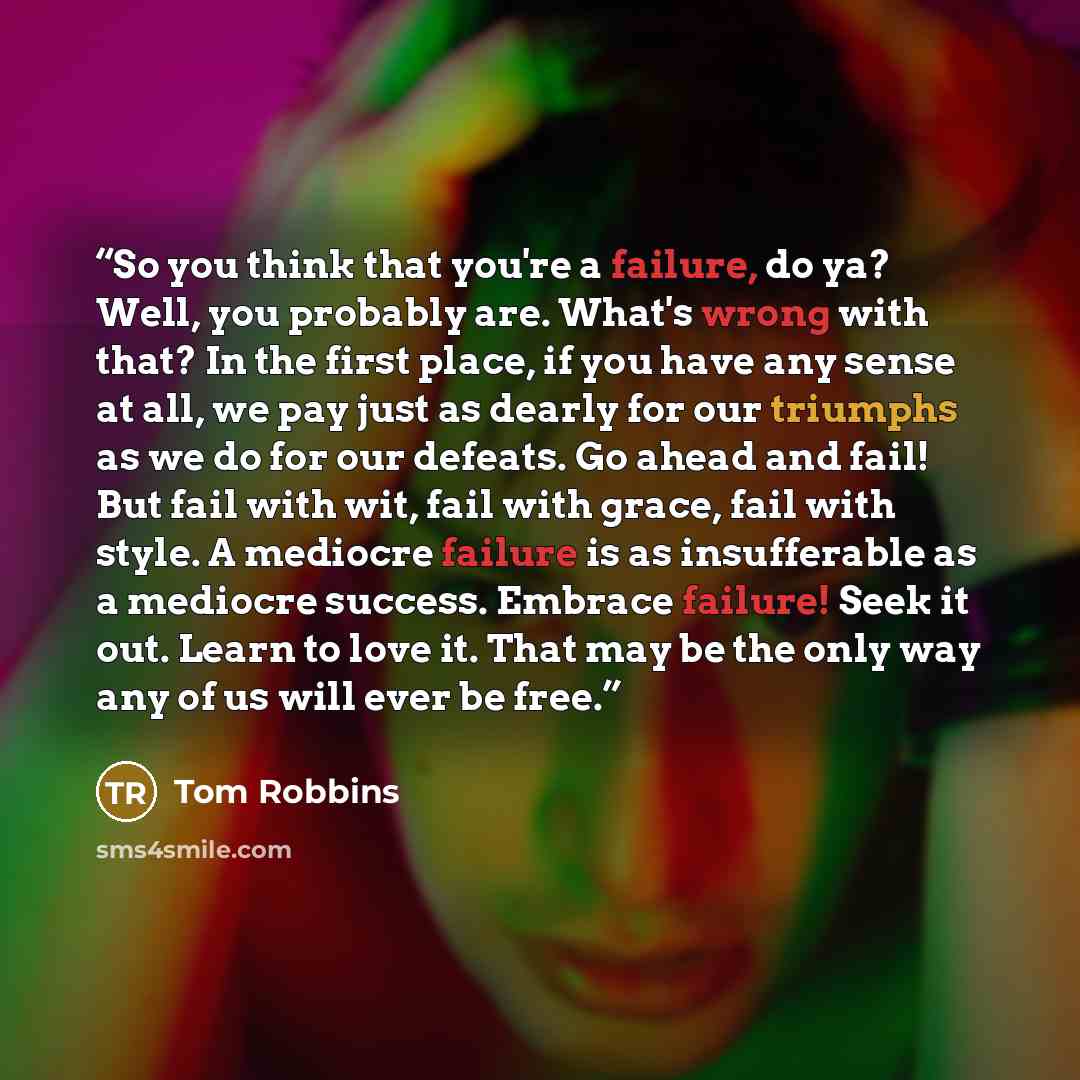 “So you think that you're a failure, do ya? Well, you probably are. What's wrong with that? In the first place, if you have any sense at all, we pay just as dearly for our triumphs as we do for our defeats. Go ahead and fail! But fail with wit, fail with grace, fail with style. A mediocre failure…” quote by Tom Robbins