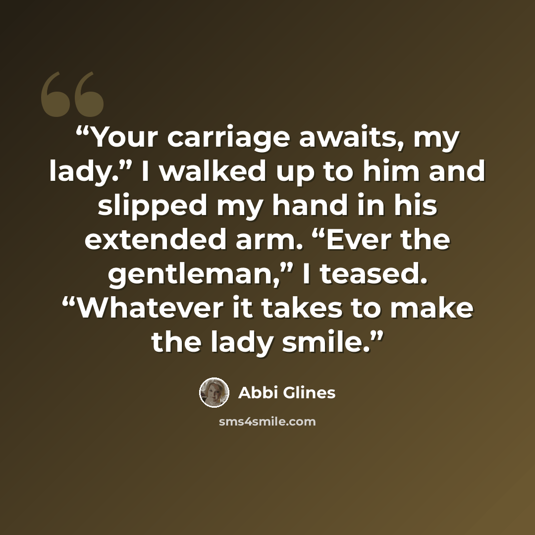 “Your carriage awaits, my lady.” I walked up to him and slipped my hand in his extended arm. “Ever the gentleman,” I teased. “Whatever it takes to make the lady smile.” quote by Abbi Glines