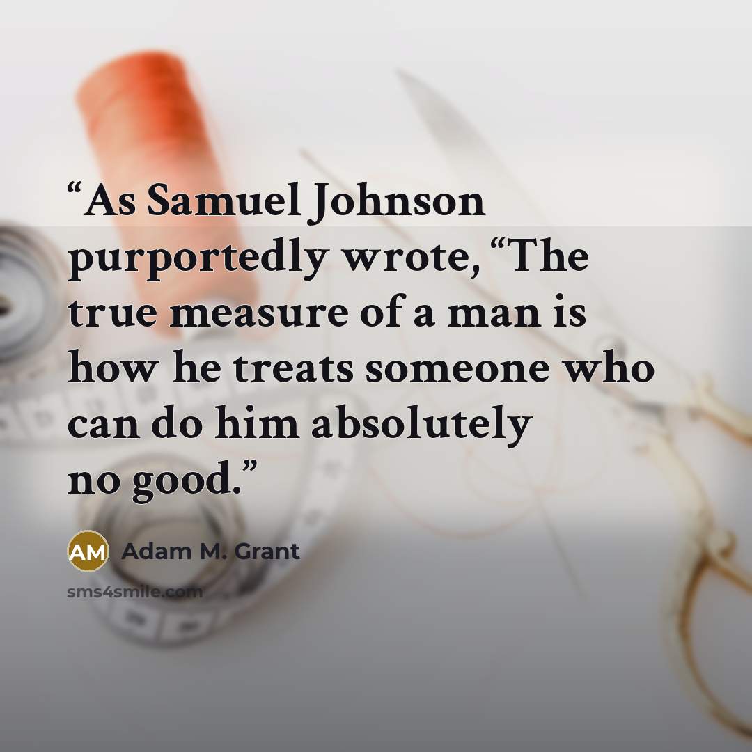 “As Samuel Johnson purportedly wrote, “The true measure of a man is how he treats someone who can do him absolutely no good.” quote by Adam M. Grant