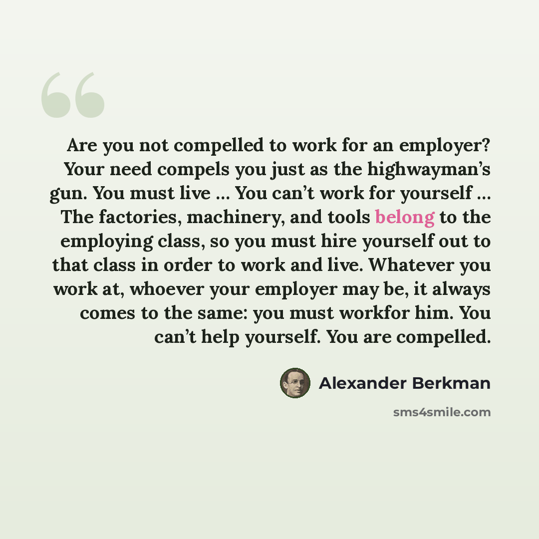 “Are you not compelled to work for an employer? Your need compels you just as the highwayman’s gun. You must live … You can’t work for yourself … The factories, machinery, and tools belong to the employing class, so you must hire yourself out to that class in order to work and live. Whatever you…” quote by Alexander Berkman