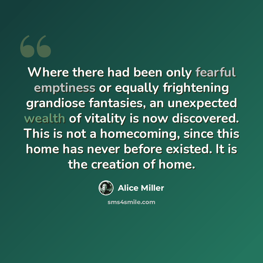 “Where there had been only fearful emptiness or equally frightening grandiose fantasies, an unexpected wealth of vitality is now discovered. This is not a homecoming, since this home has never before existed. It is the creation of home.” quote by Alice Miller
