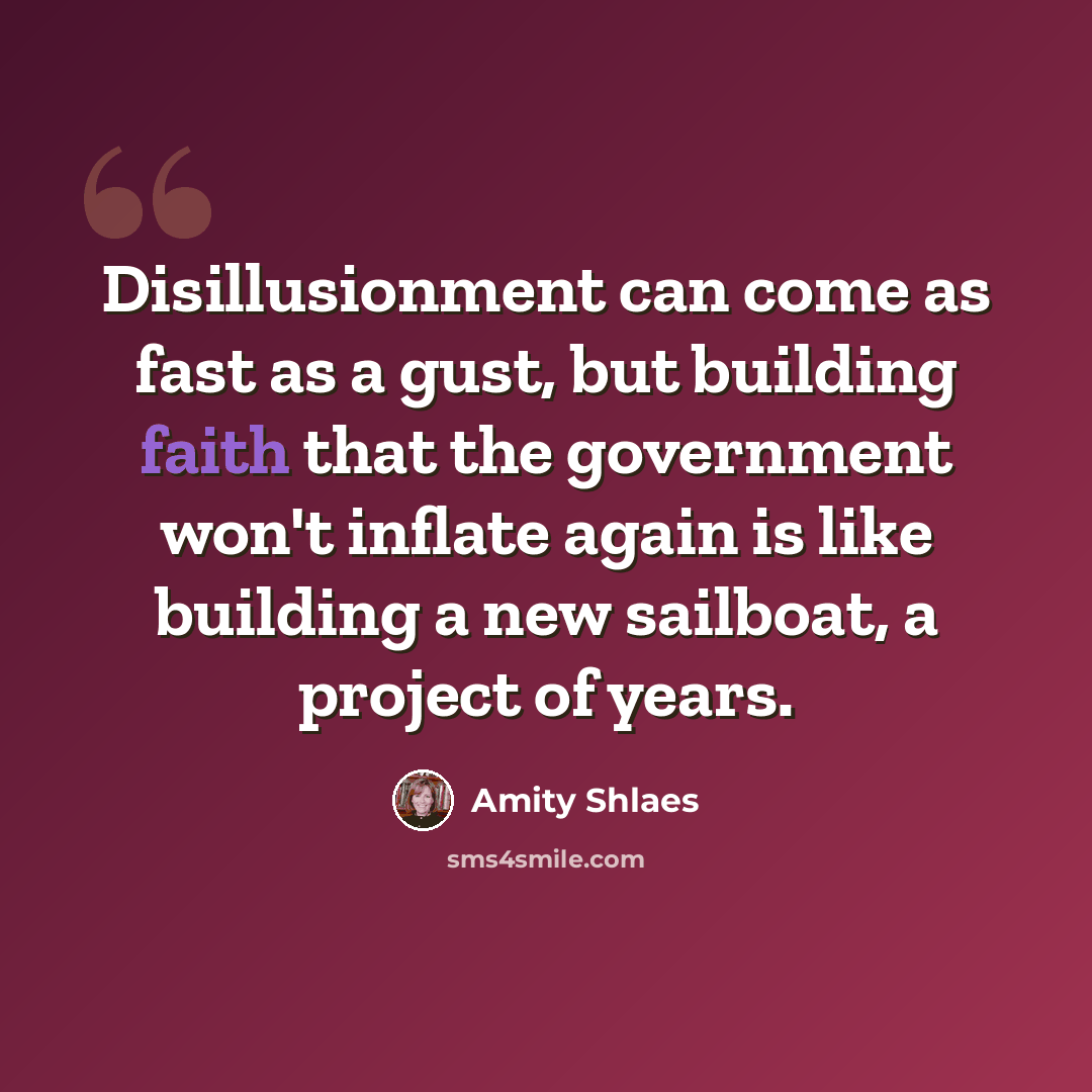 “Disillusionment can come as fast as a gust, but building faith that the government won't inflate again is like building a new sailboat, a project of years.” quote by Amity Shlaes
