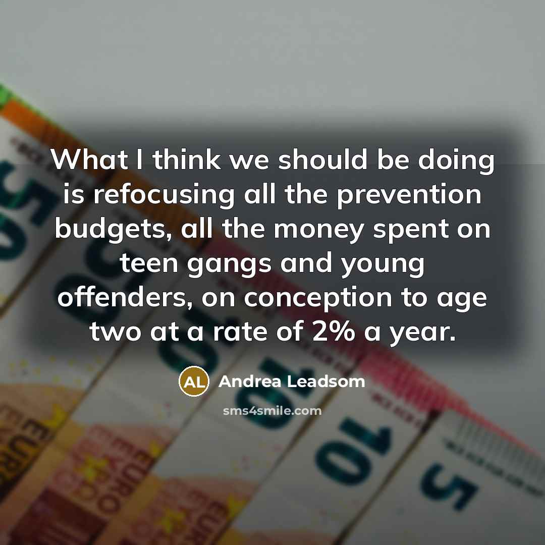 “What I think we should be doing is refocusing all the prevention budgets, all the money spent on teen gangs and young offenders, on conception to age two at a rate of 2% a year.” quote by Andrea Leadsom