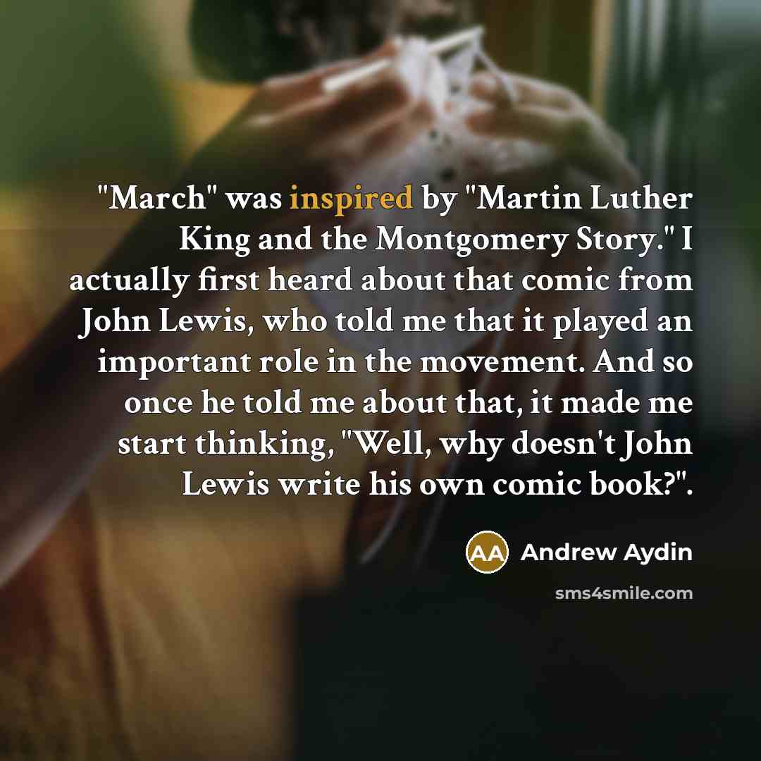 “"March" was inspired by "Martin Luther King and the Montgomery Story." I actually first heard about that comic from John Lewis, who told me that it played an important role in the movement. And so once he told me about that, it made me start thinking, "Well, why doesn't John Lewis write his own…” quote by Andrew Aydin