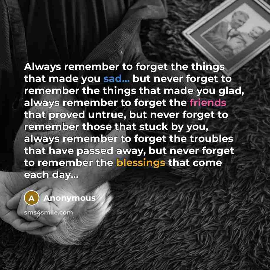 “Always remember to forget the things that made you sad... but never forget to remember the things that made you glad, always remember to forget the friends that proved untrue, but never forget to remember those that stuck by you, always remember to forget the troubles that have passed away, but…” quote by Anonymous