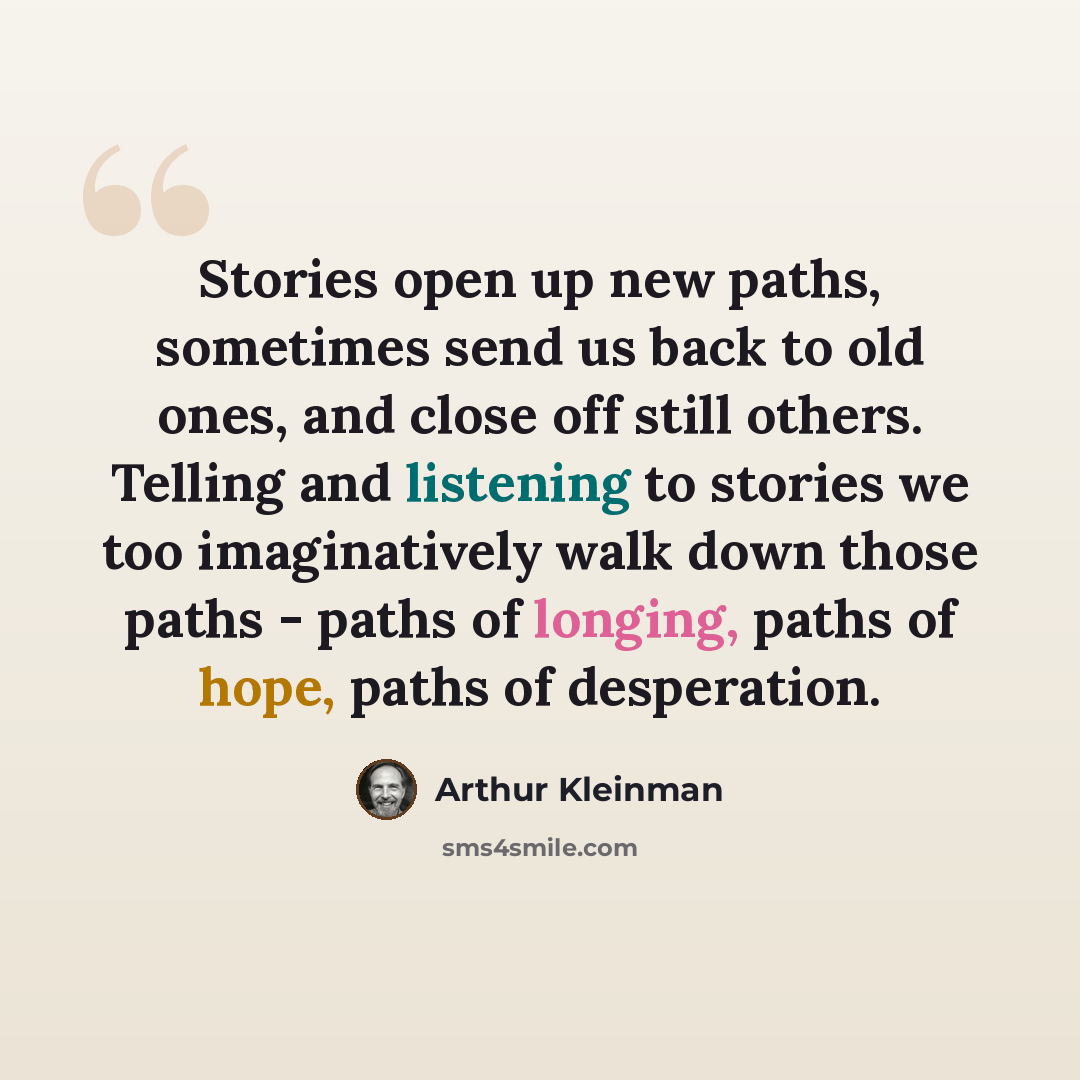 “Stories open up new paths, sometimes send us back to old ones, and close off still others. Telling and listening to stories we too imaginatively walk down those paths - paths of longing, paths of hope, paths of desperation.” quote by Arthur Kleinman