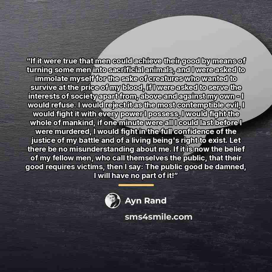 “If it were true that men could achieve their good by means of turning some men into sacrificial animals, and I were asked to immolate myself for the sake of creatures who wanted to survive at the price of my blood, if I were asked to serve the interests of society apart from, above and against my…” quote by Ayn Rand