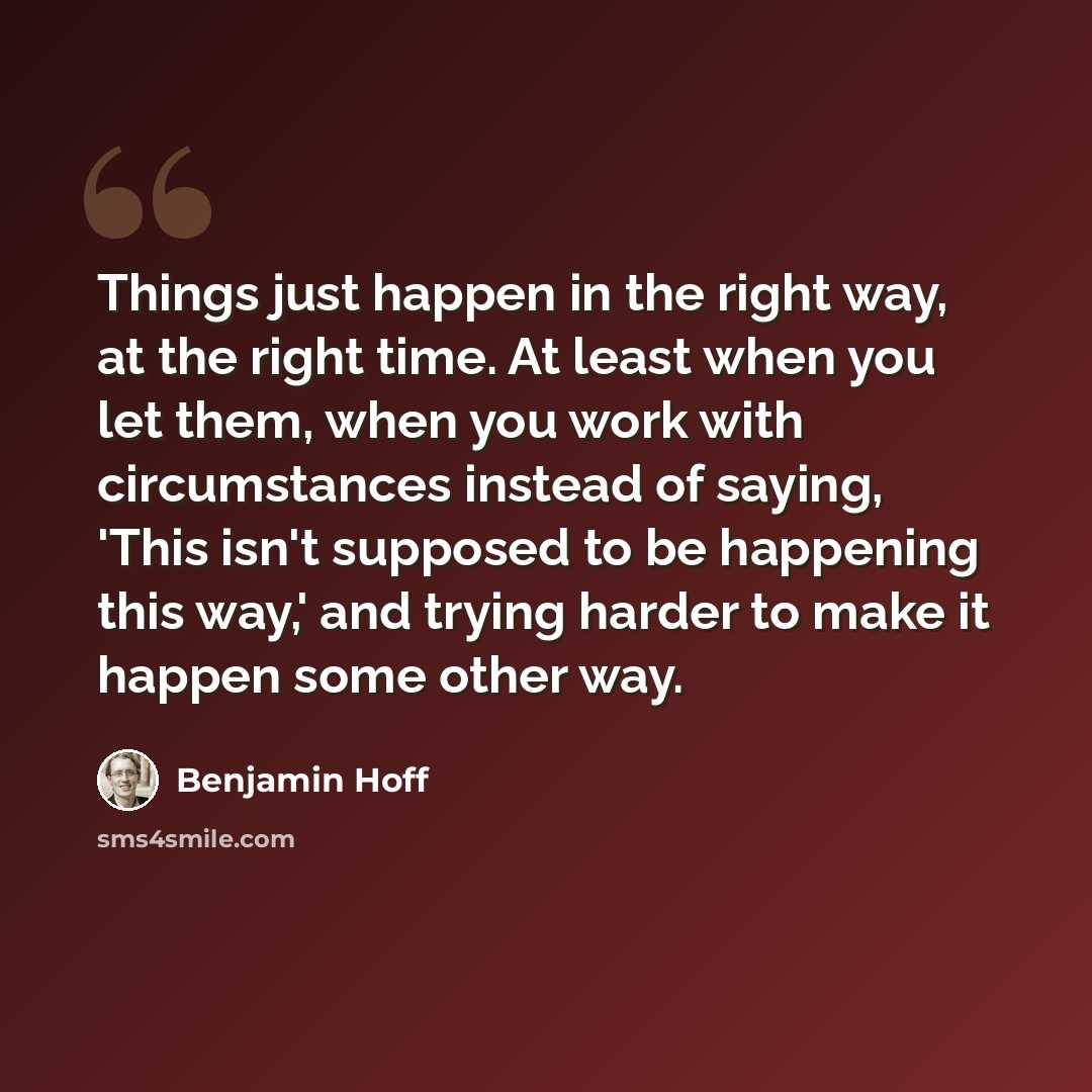 “Things just happen in the right way, at the right time. At least when you let them, when you work with circumstances instead of saying, 'This isn't supposed to be happening this way,' and trying harder to make it happen some other way.” quote by Benjamin Hoff
