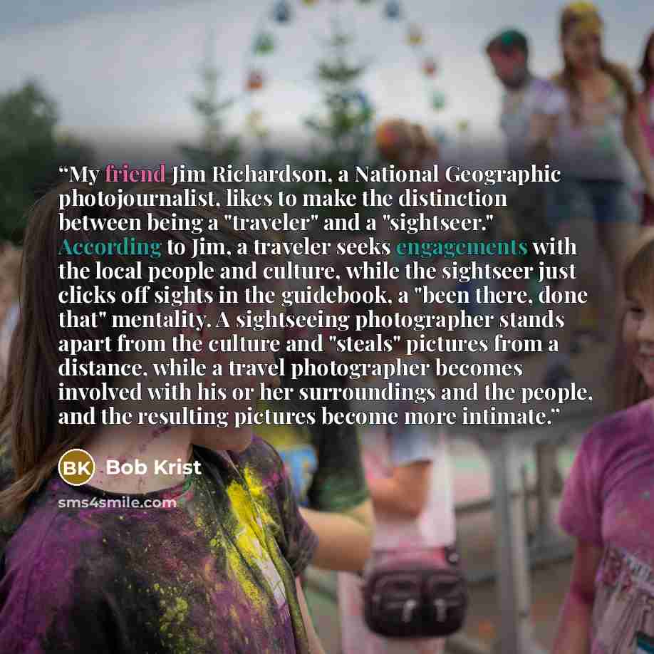 “My friend Jim Richardson, a National Geographic photojournalist, likes to make the distinction between being a "traveler" and a "sightseer." According to Jim, a traveler seeks engagements with the local people and culture, while the sightseer just clicks off sights in the guidebook, a "been there…” quote by Bob Krist