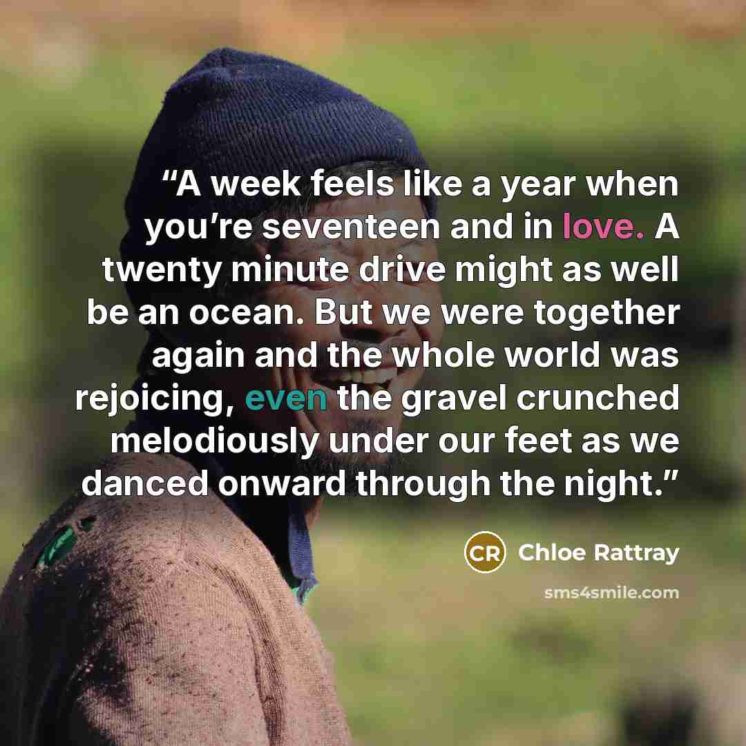 “A week feels like a year when you’re seventeen and in love. A twenty minute drive might as well be an ocean. But we were together again and the whole world was rejoicing, even the gravel crunched melodiously under our feet as we danced onward through the night.” quote by Chloe Rattray
