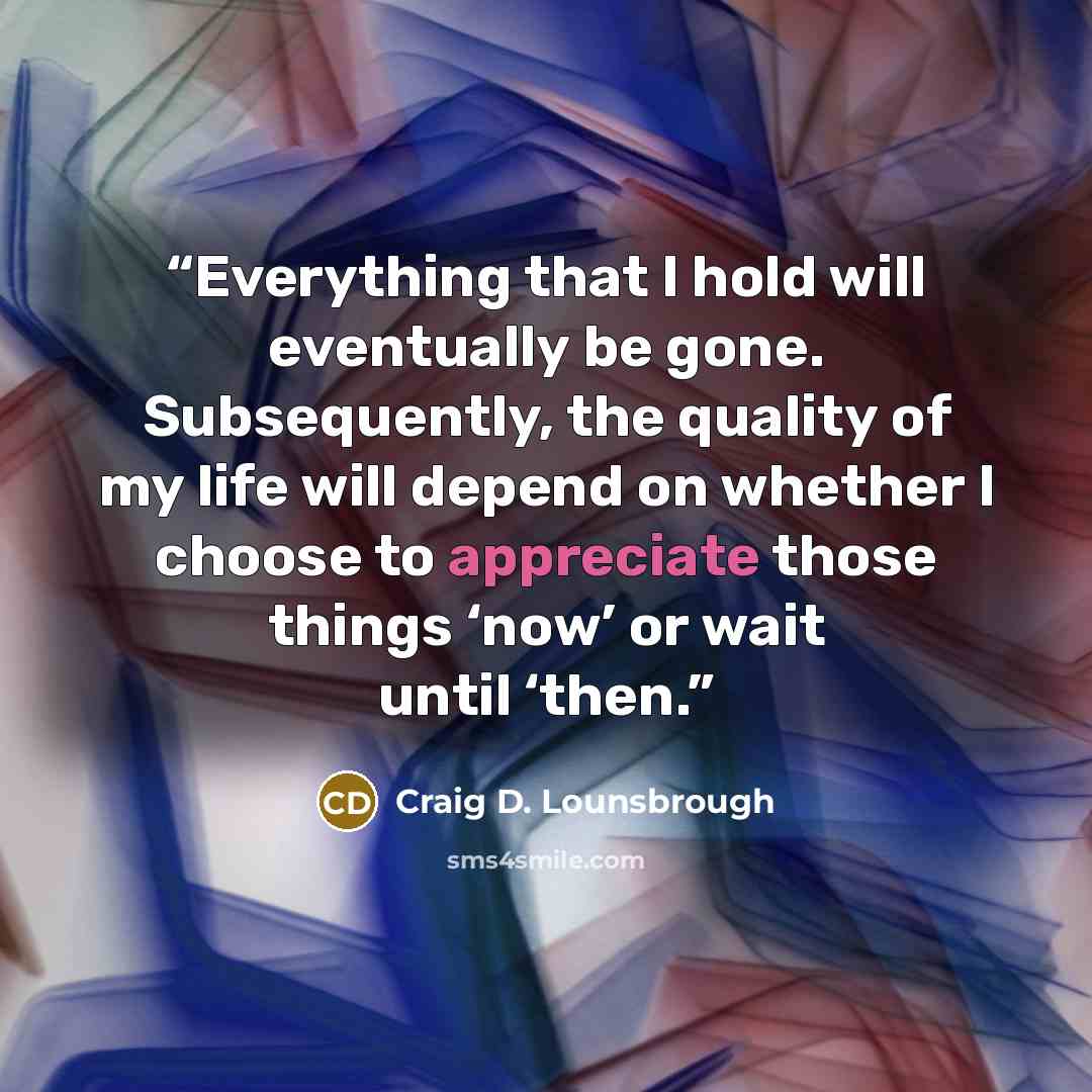 “Everything that I hold will eventually be gone. Subsequently, the quality of my life will depend on whether I choose to appreciate those things ‘now’ or wait until ‘then.” quote by Craig D. Lounsbrough