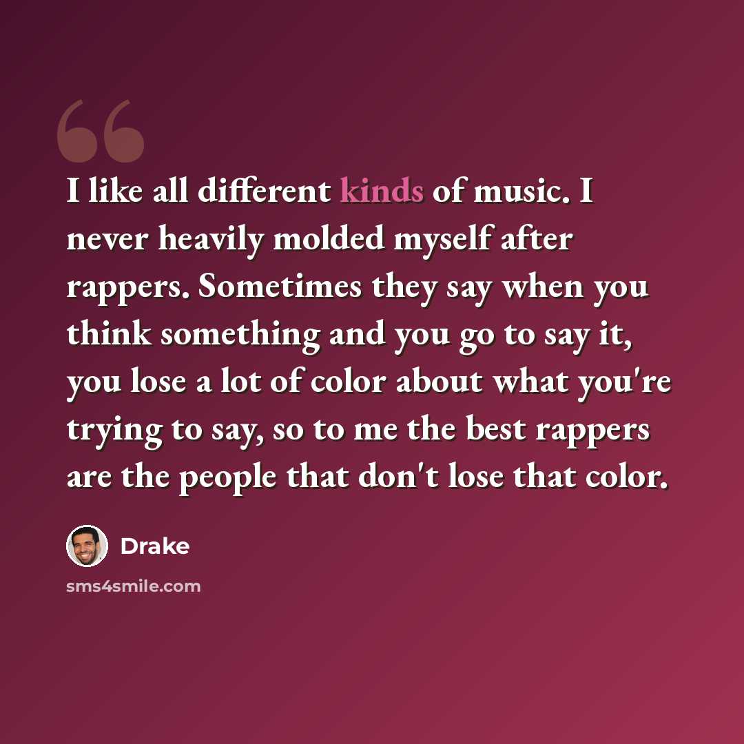 “I like all different kinds of music. I never heavily molded myself after rappers. Sometimes they say when you think something and you go to say it, you lose a lot of color about what you're trying to say, so to me the best rappers are the people that don't lose that color.” quote by Drake