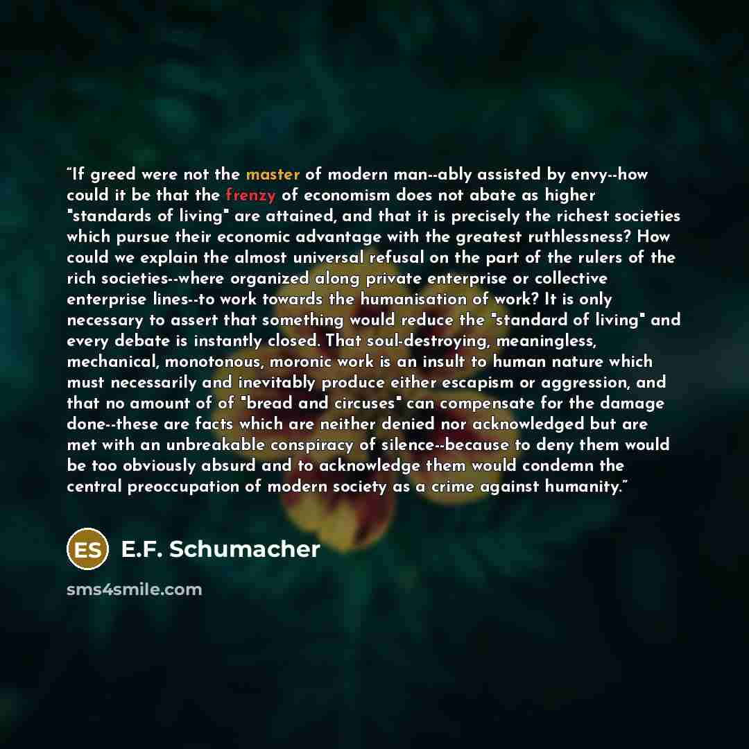 “If greed were not the master of modern man--ably assisted by envy--how could it be that the frenzy of economism does not abate as higher "standards of living" are attained, and that it is precisely the richest societies which pursue their economic advantage with the greatest ruthlessness? How…” quote by E.F. Schumacher