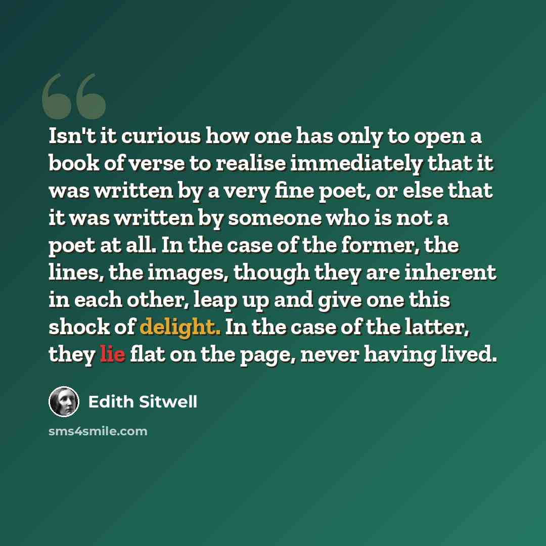 “Isn't it curious how one has only to open a book of verse to realise immediately that it was written by a very fine poet, or else that it was written by someone who is not a poet at all. In the case of the former, the lines, the images, though they are inherent in each other, leap up and give one…” quote by Edith Sitwell