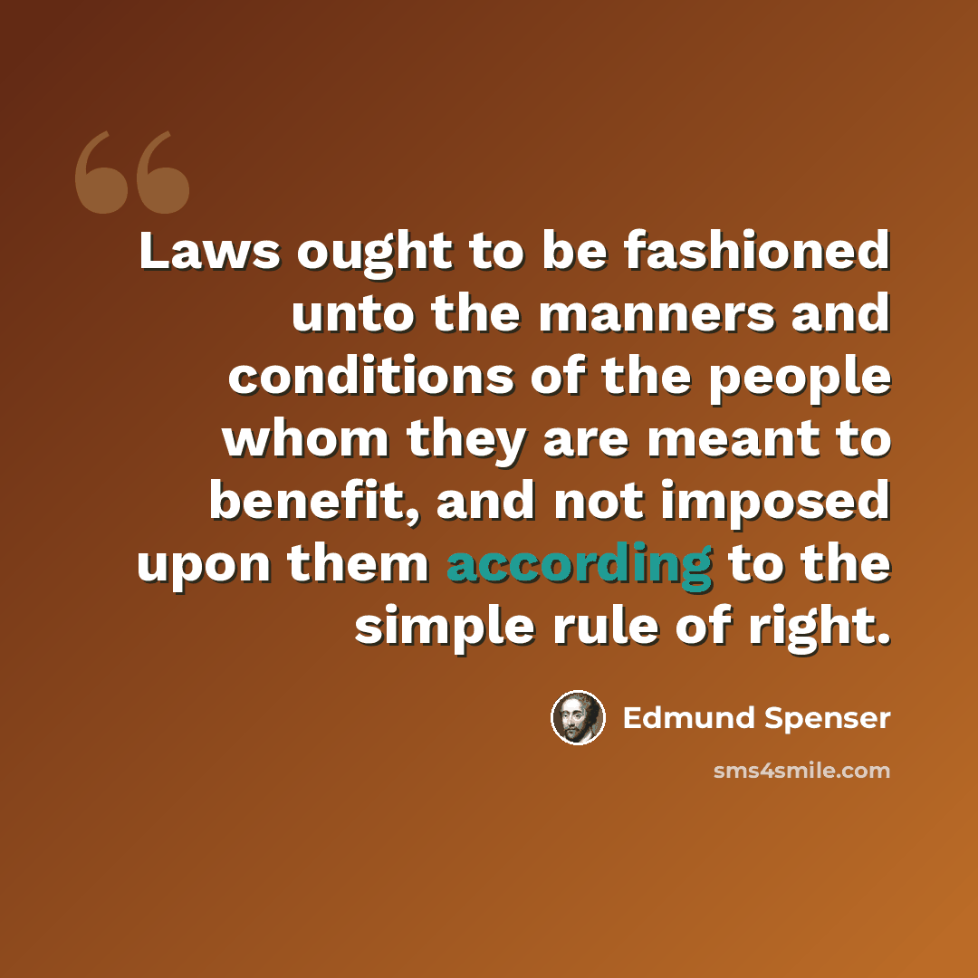 “Laws ought to be fashioned unto the manners and conditions of the people whom they are meant to benefit, and not imposed upon them according to the simple rule of right.” quote by Edmund Spenser