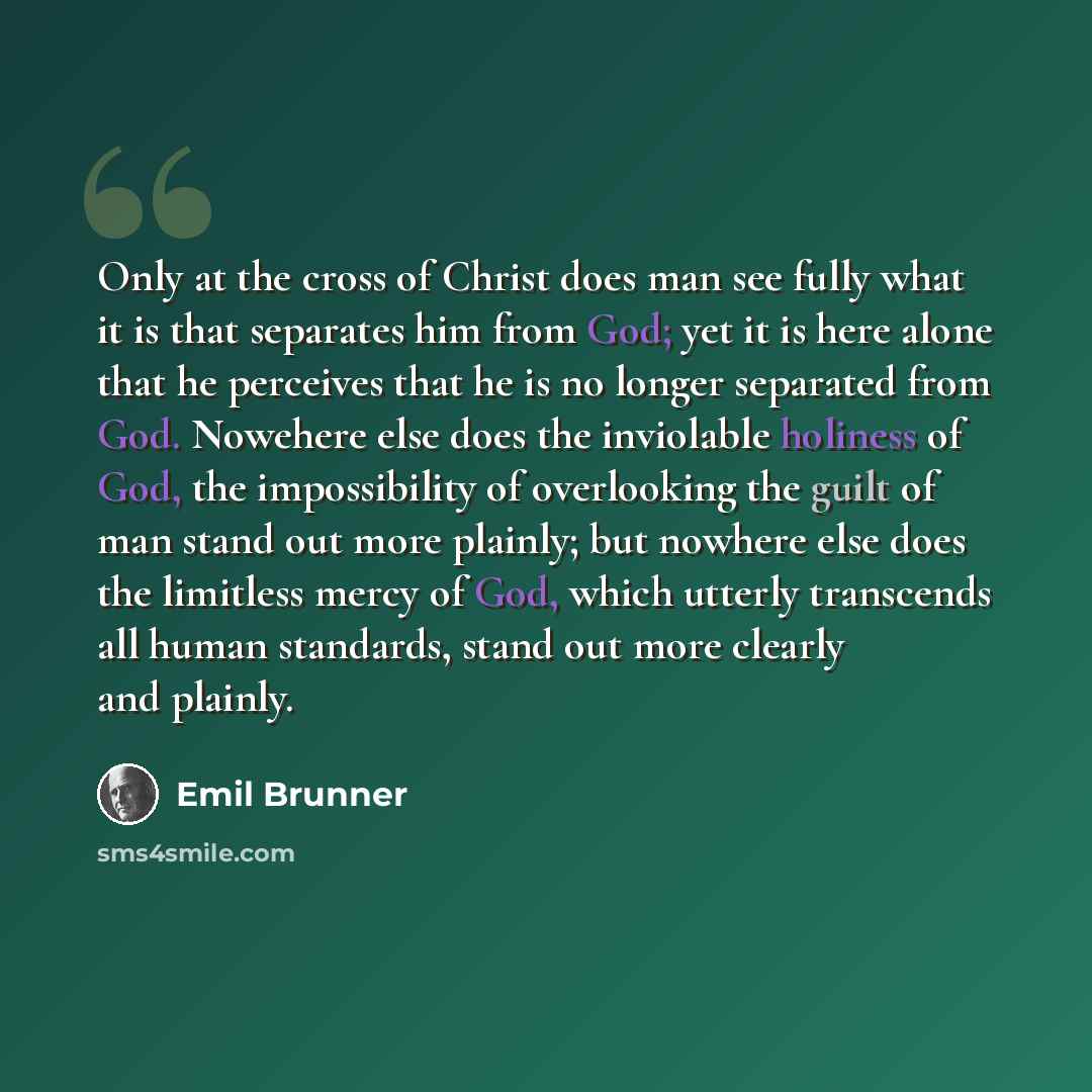 “Only at the cross of Christ does man see fully what it is that separates him from God; yet it is here alone that he perceives that he is no longer separated from God. Nowehere else does the inviolable holiness of God, the impossibility of overlooking the guilt of man stand out more plainly; but…” quote by Emil Brunner