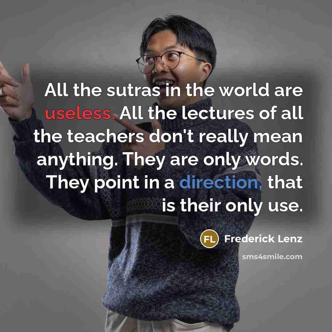 “All the sutras in the world are useless. All the lectures of all the teachers don't really mean anything. They are only words. They point in a direction, that is their only use.” quote by Frederick Lenz