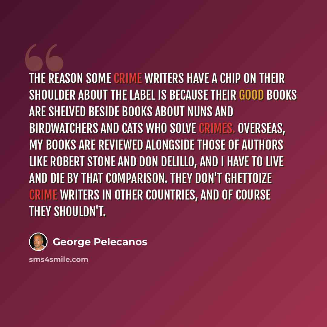 “The reason some crime writers have a chip on their shoulder about the label is because their good books are shelved beside books about nuns and birdwatchers and cats who solve crimes. Overseas, my books are reviewed alongside those of authors like Robert Stone and Don DeLillo, and I have to live…” quote by George Pelecanos