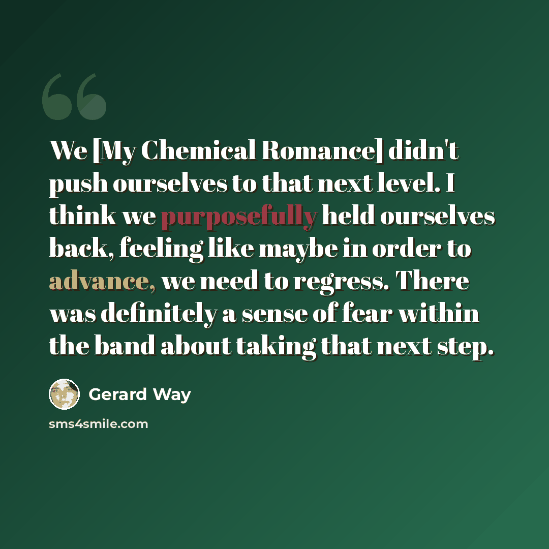 “We [My Chemical Romance] didn't push ourselves to that next level. I think we purposefully held ourselves back, feeling like maybe in order to advance, we need to regress. There was definitely a sense of fear within the band about taking that next step.” quote by Gerard Way