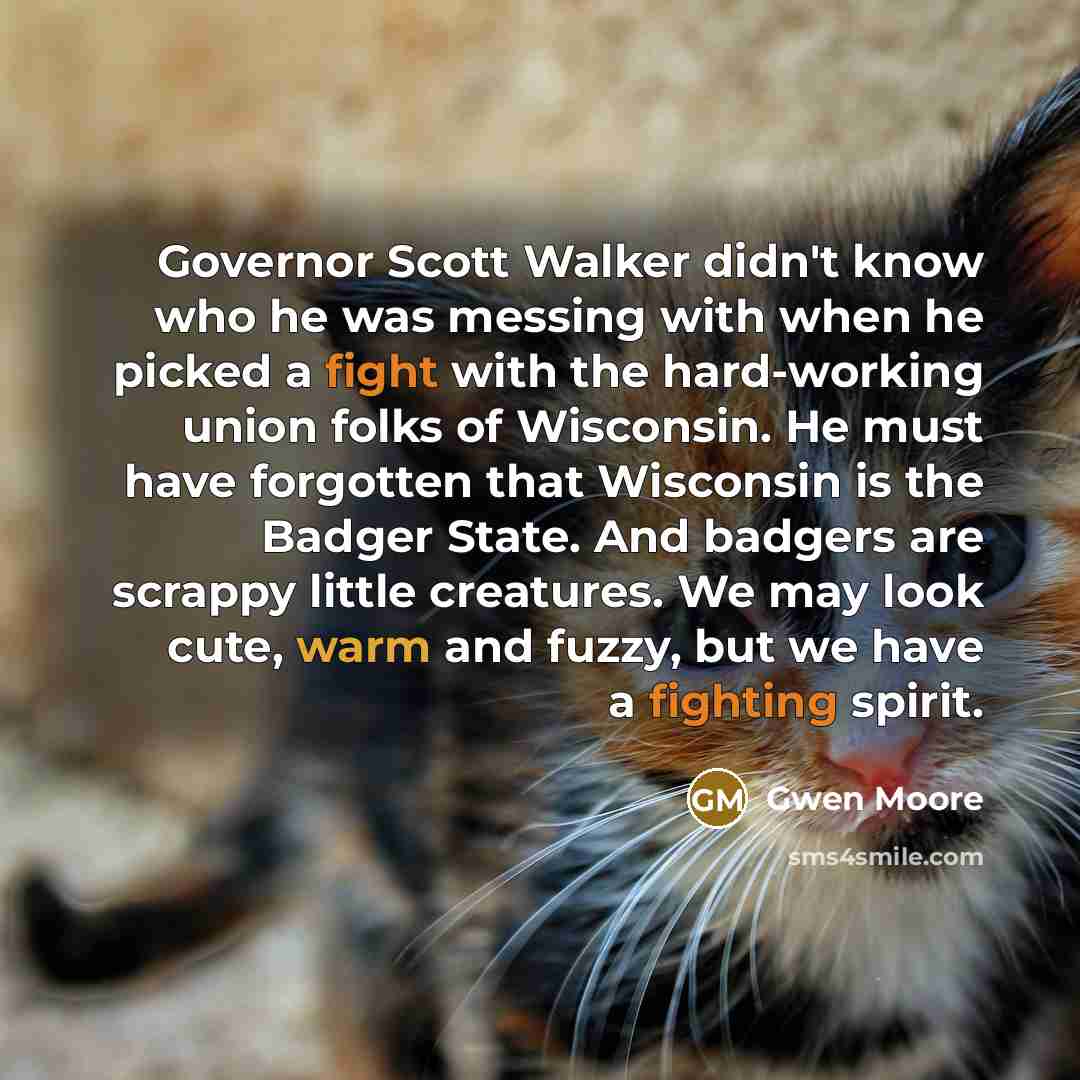 “Governor Scott Walker didn't know who he was messing with when he picked a fight with the hard-working union folks of Wisconsin. He must have forgotten that Wisconsin is the Badger State. And badgers are scrappy little creatures. We may look cute, warm and fuzzy, but we have a fighting spirit.” quote by Gwen Moore