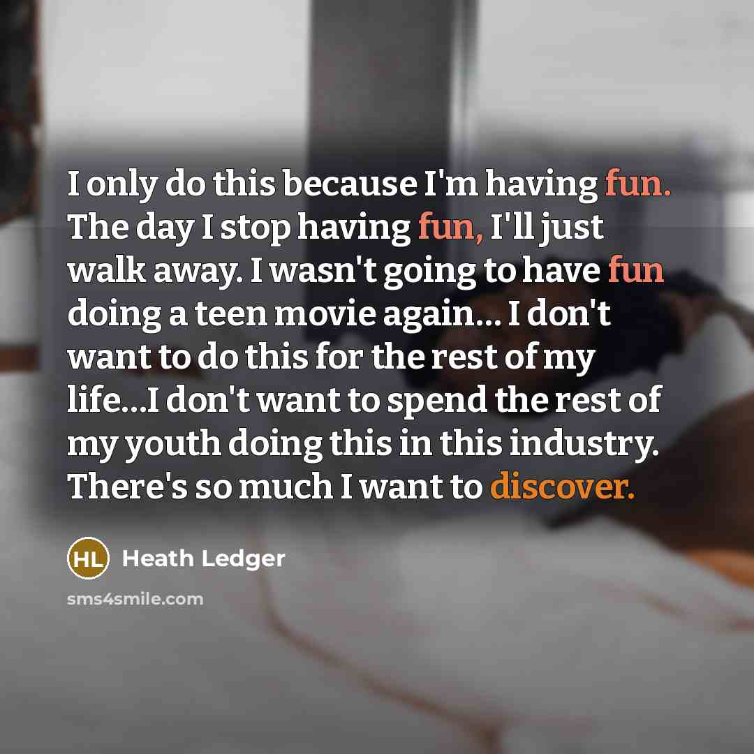 “I only do this because I'm having fun. The day I stop having fun, I'll just walk away. I wasn't going to have fun doing a teen movie again… I don't want to do this for the rest of my life…I don't want to spend the rest of my youth doing this in this industry. There's so much I want to discover.” quote by Heath Ledger