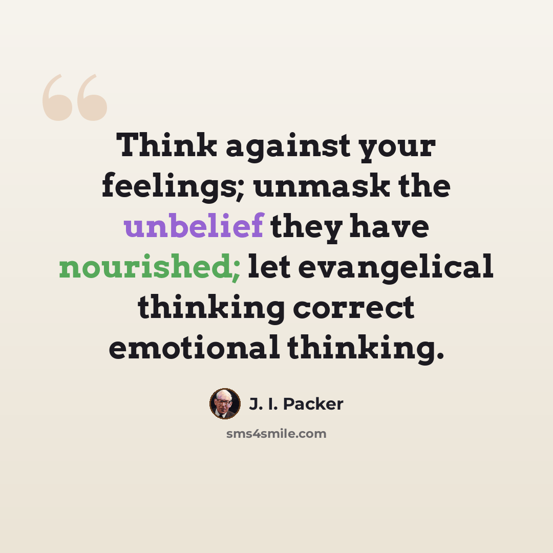 “Think against your feelings; unmask the unbelief they have nourished; let evangelical thinking correct emotional thinking.” quote by J. I. Packer