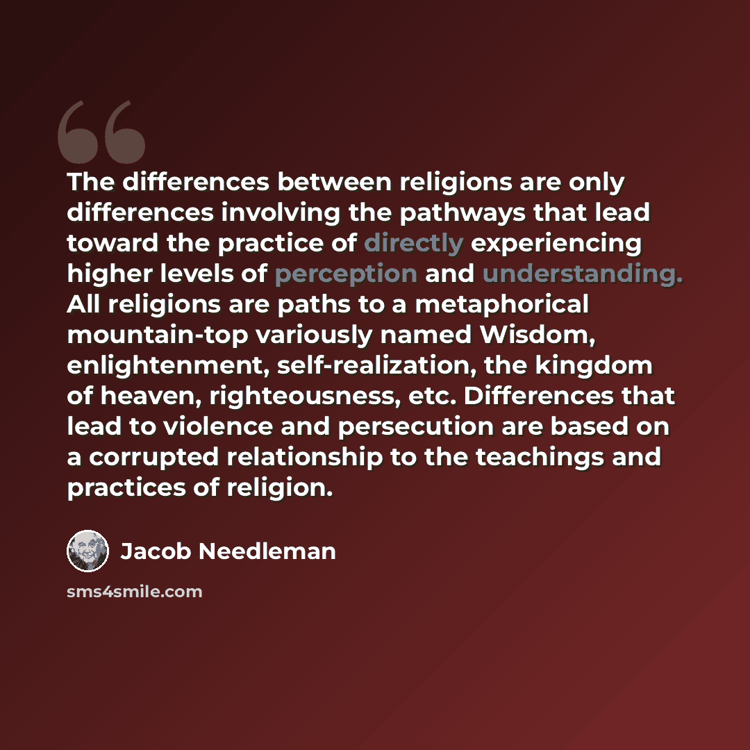 “The differences between religions are only differences involving the pathways that lead toward the practice of directly experiencing higher levels of perception and understanding. All religions are paths to a metaphorical mountain-top variously named Wisdom, enlightenment, self-realization, the…” quote by Jacob Needleman