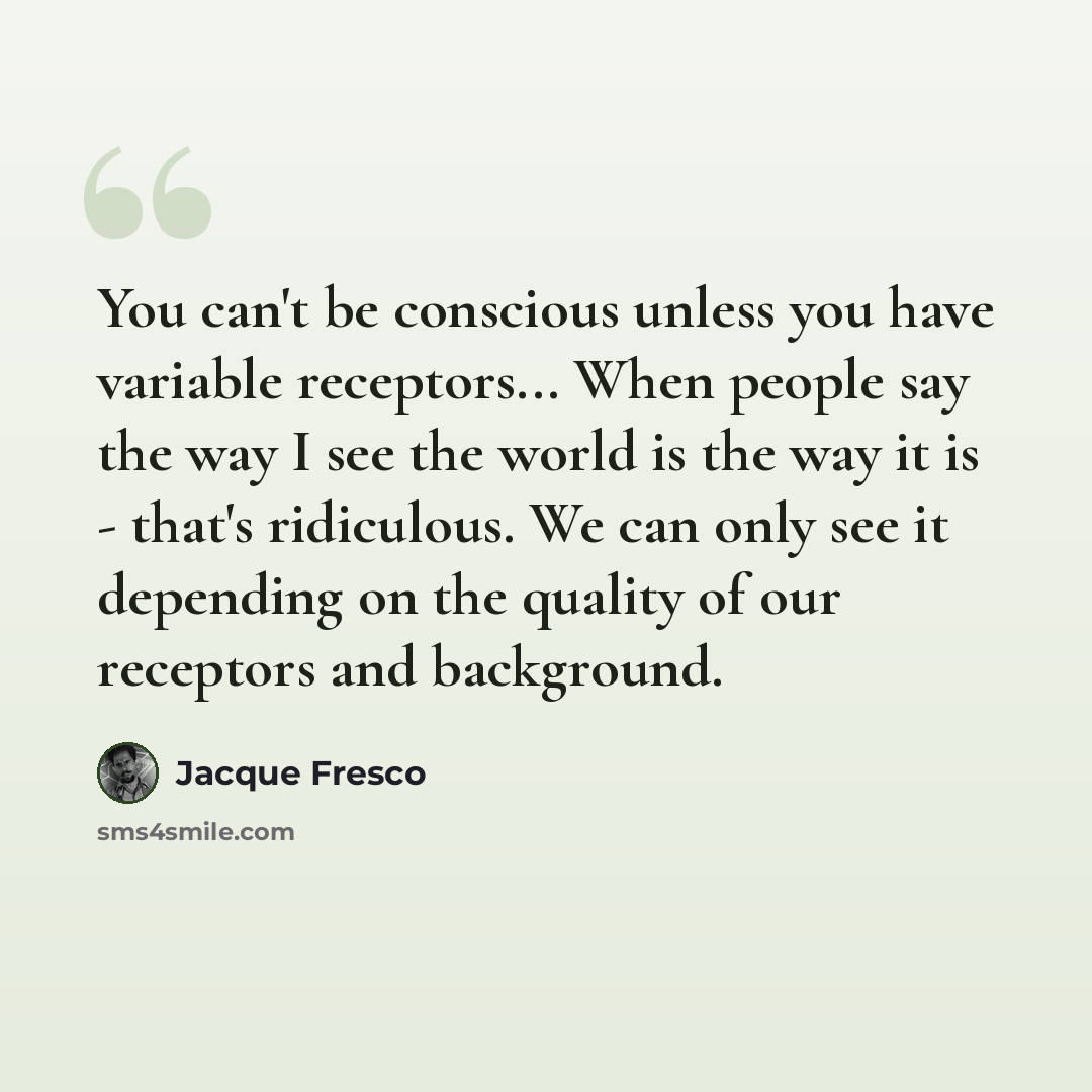 “You can't be conscious unless you have variable receptors... When people say the way I see the world is the way it is - that's ridiculous. We can only see it depending on the quality of our receptors and background.” quote by Jacque Fresco