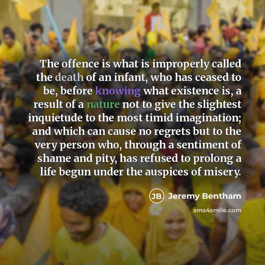 “The offence is what is improperly called the death of an infant, who has ceased to be, before knowing what existence is, a result of a nature not to give the slightest inquietude to the most timid imagination; and which can cause no regrets but to the very person who, through a sentiment of shame…” quote by Jeremy Bentham