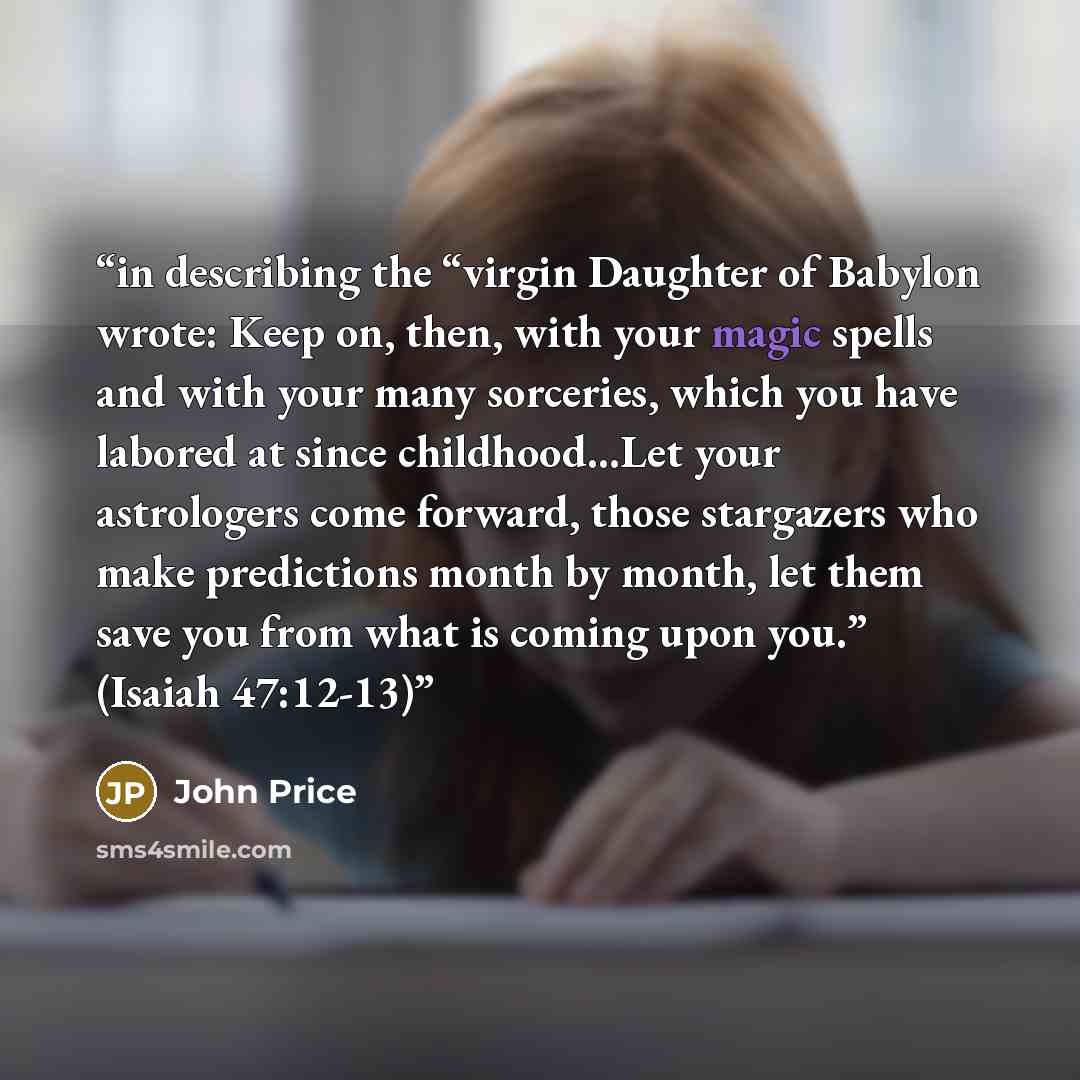 “in describing the “virgin Daughter of Babylon wrote: Keep on, then, with your magic spells and with your many sorceries, which you have labored at since childhood…Let your astrologers come forward, those stargazers who make predictions month by month, let them save you from what is coming upon…” quote by John Price