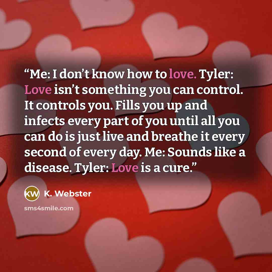 “Me: I don’t know how to love. Tyler: Love isn’t something you can control. It controls you. Fills you up and infects every part of you until all you can do is just live and breathe it every second of every day. Me: Sounds like a disease. Tyler: Love is a cure.” quote by K. Webster