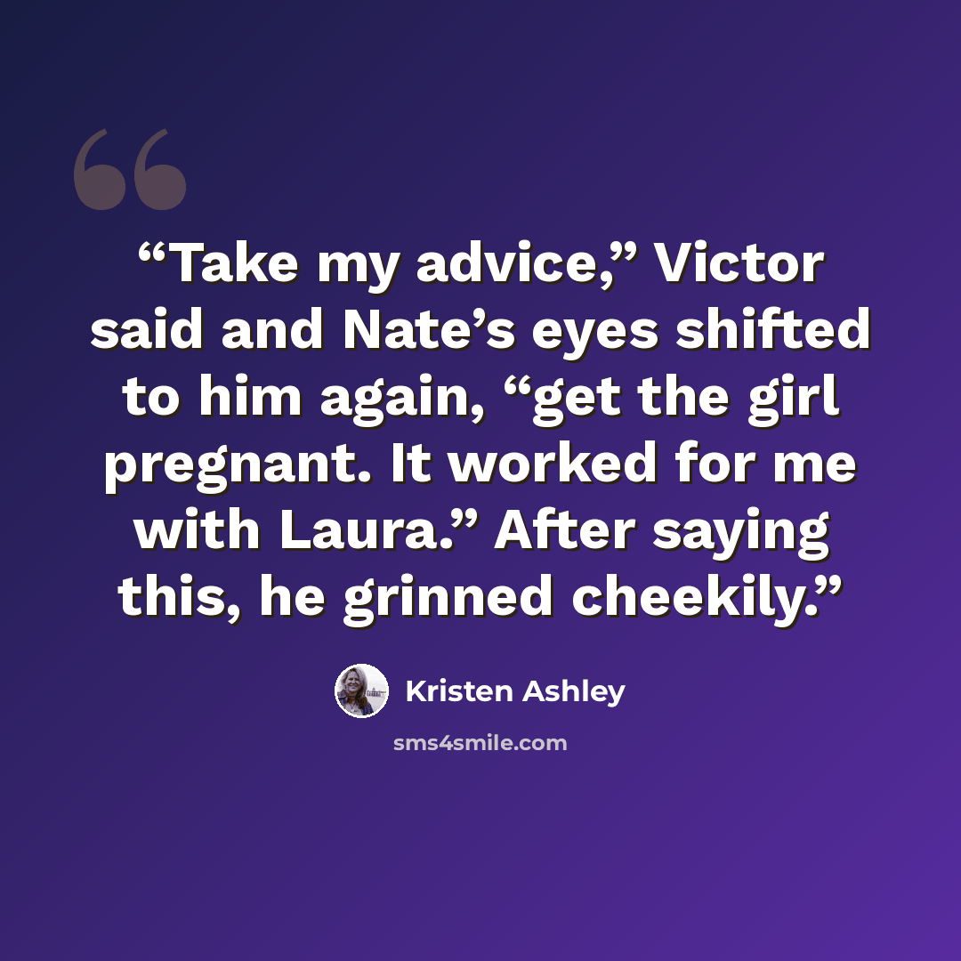 “Take my advice,” Victor said and Nate’s eyes shifted to him again, “get the girl pregnant. It worked for me with Laura.” After saying this, he grinned cheekily.” quote by Kristen Ashley