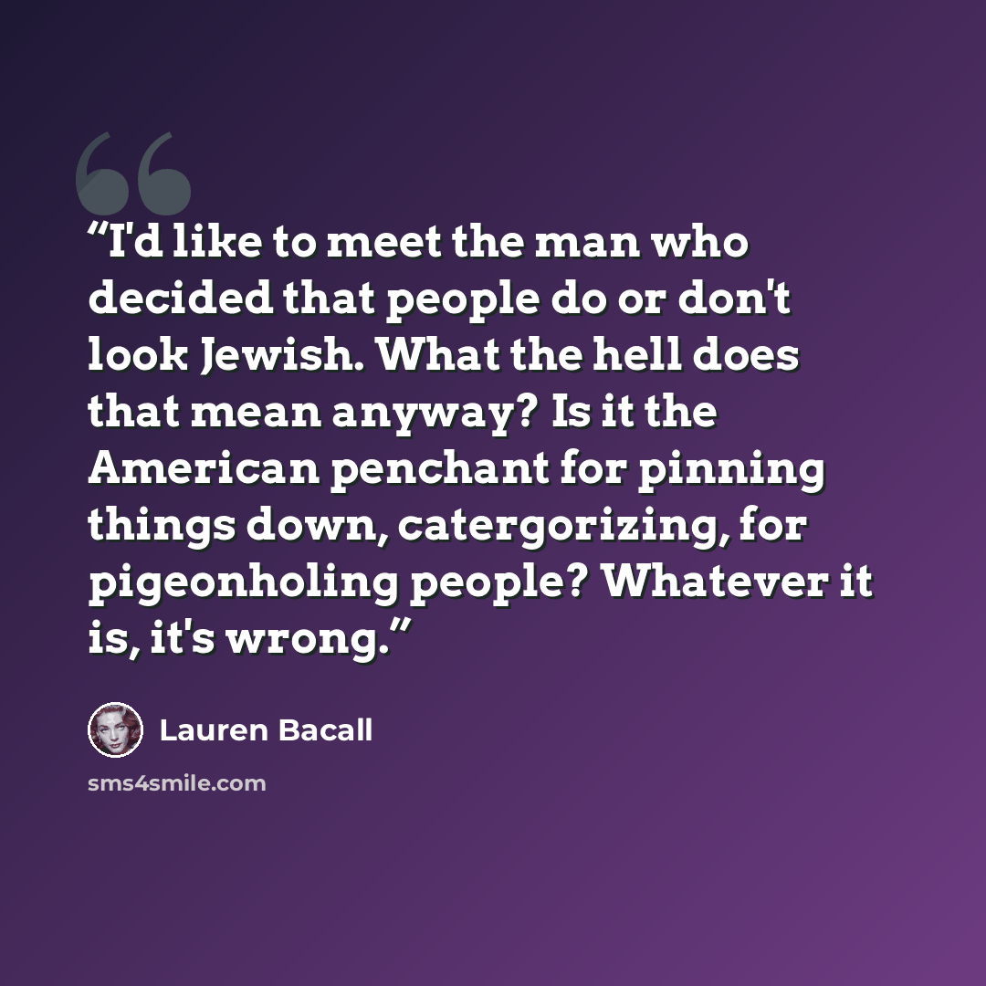 “I'd like to meet the man who decided that people do or don't look Jewish. What the hell does that mean anyway? Is it the American penchant for pinning things down, catergorizing, for pigeonholing people? Whatever it is, it's wrong.” quote by Lauren Bacall